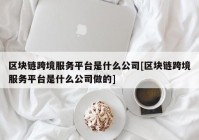 区块链跨境服务平台是什么公司[区块链跨境服务平台是什么公司做的]